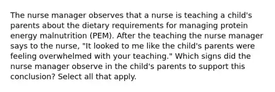 The nurse manager observes that a nurse is teaching a child's parents about the dietary requirements for managing protein energy malnutrition (PEM). After the teaching the nurse manager says to the nurse, "It looked to me like the child's parents were feeling overwhelmed with your teaching." Which signs did the nurse manager observe in the child's parents to support this conclusion? Select all that apply.