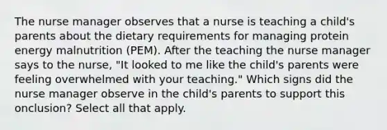 The nurse manager observes that a nurse is teaching a child's parents about the dietary requirements for managing protein energy malnutrition (PEM). After the teaching the nurse manager says to the nurse, "It looked to me like the child's parents were feeling overwhelmed with your teaching." Which signs did the nurse manager observe in the child's parents to support this onclusion? Select all that apply.