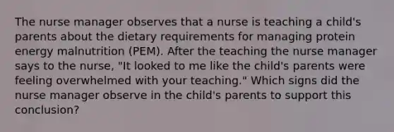 The nurse manager observes that a nurse is teaching a child's parents about the dietary requirements for managing protein energy malnutrition (PEM). After the teaching the nurse manager says to the nurse, "It looked to me like the child's parents were feeling overwhelmed with your teaching." Which signs did the nurse manager observe in the child's parents to support this conclusion?