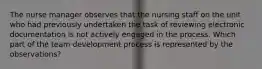 The nurse manager observes that the nursing staff on the unit who had previously undertaken the task of reviewing electronic documentation is not actively engaged in the process. Which part of the team development process is represented by the observations?