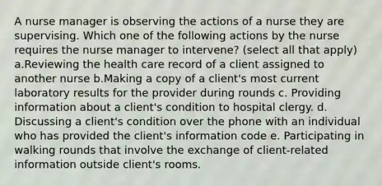 A nurse manager is observing the actions of a nurse they are supervising. Which one of the following actions by the nurse requires the nurse manager to intervene? (select all that apply) a.Reviewing the health care record of a client assigned to another nurse b.Making a copy of a client's most current laboratory results for the provider during rounds c. Providing information about a client's condition to hospital clergy. d. Discussing a client's condition over the phone with an individual who has provided the client's information code e. Participating in walking rounds that involve the exchange of client-related information outside client's rooms.