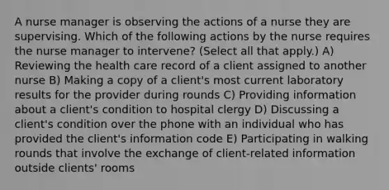 A nurse manager is observing the actions of a nurse they are supervising. Which of the following actions by the nurse requires the nurse manager to intervene? (Select all that apply.) A) Reviewing the health care record of a client assigned to another nurse B) Making a copy of a client's most current laboratory results for the provider during rounds C) Providing information about a client's condition to hospital clergy D) Discussing a client's condition over the phone with an individual who has provided the client's information code E) Participating in walking rounds that involve the exchange of client‐related information outside clients' rooms