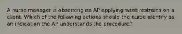 A nurse manager is observing an AP applying wrist restrains on a client. Which of the following actions should the nurse identify as an indication the AP understands the procedure?