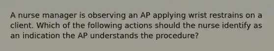 A nurse manager is observing an AP applying wrist restrains on a client. Which of the following actions should the nurse identify as an indication the AP understands the procedure?