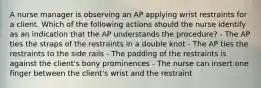 A nurse manager is observing an AP applying wrist restraints for a client. Which of the following actions should the nurse identify as an indication that the AP understands the procedure? - The AP ties the straps of the restraints in a double knot - The AP ties the restraints to the side rails - The padding of the restraints is against the client's bony prominences - The nurse can insert one finger between the client's wrist and the restraint