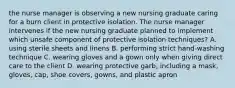 the nurse manager is observing a new nursing graduate caring for a burn client in protective isolation. The nurse manager intervenes if the new nursing graduate planned to implement which unsafe component of protective isolation techniques? A. using sterile sheets and linens B. performing strict hand-washing technique C. wearing gloves and a gown only when giving direct care to the client D. wearing protective garb, including a mask, gloves, cap, shoe covers, gowns, and plastic apron