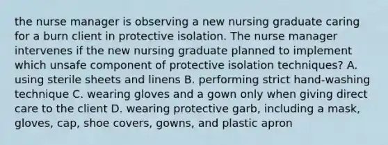 the nurse manager is observing a new nursing graduate caring for a burn client in protective isolation. The nurse manager intervenes if the new nursing graduate planned to implement which unsafe component of protective isolation techniques? A. using sterile sheets and linens B. performing strict hand-washing technique C. wearing gloves and a gown only when giving direct care to the client D. wearing protective garb, including a mask, gloves, cap, shoe covers, gowns, and plastic apron