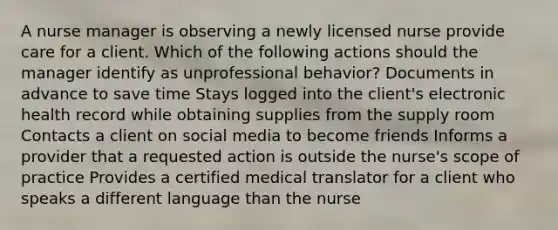 A nurse manager is observing a newly licensed nurse provide care for a client. Which of the following actions should the manager identify as unprofessional behavior? Documents in advance to save time Stays logged into the client's electronic health record while obtaining supplies from the supply room Contacts a client on social media to become friends Informs a provider that a requested action is outside the nurse's scope of practice Provides a certified medical translator for a client who speaks a different language than the nurse