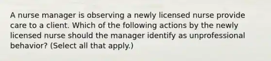 A nurse manager is observing a newly licensed nurse provide care to a client. Which of the following actions by the newly licensed nurse should the manager identify as unprofessional behavior? (Select all that apply.)