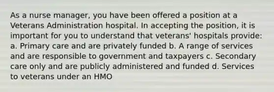 As a nurse manager, you have been offered a position at a Veterans Administration hospital. In accepting the position, it is important for you to understand that veterans' hospitals provide: a. Primary care and are privately funded b. A range of services and are responsible to government and taxpayers c. Secondary care only and are publicly administered and funded d. Services to veterans under an HMO