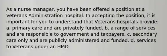 As a nurse manager, you have been offered a position at a Veterans Administration hospital. In accepting the position, it is important for you to understand that Veterans hospitals provide: a. primary care and are privately funded. b. a range of services and are responsible to government and taxpayers. c. secondary care only and are publicly administered and funded. d. services to Veterans under an HMO.