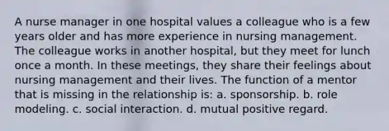 A nurse manager in one hospital values a colleague who is a few years older and has more experience in nursing management. The colleague works in another hospital, but they meet for lunch once a month. In these meetings, they share their feelings about nursing management and their lives. The function of a mentor that is missing in the relationship is: a. sponsorship. b. role modeling. c. social interaction. d. mutual positive regard.