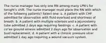 The nurse manager has only one RN among many LPN's for tonight's shift. The nurse manager must place the RN with which of the following patients? Select one: a. A patient with CHF admitted for observation with fluid overload and shortness of breath. b. A patient with multiple sclerosis and a jejunostomy tube admitted 2 days ago requiring feedings. c. A patient with co"ee ground emesis admitted 2 days ago for observation and uid replacement. d. A patient with a chronic pressure ulcer admitted 1 day ago requiring a wound vacuum system.