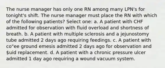 The nurse manager has only one RN among many LPN's for tonight's shift. The nurse manager must place the RN with which of the following patients? Select one: a. A patient with CHF admitted for observation with fluid overload and shortness of breath. b. A patient with multiple sclerosis and a jejunostomy tube admitted 2 days ago requiring feedings. c. A patient with co"ee ground emesis admitted 2 days ago for observation and uid replacement. d. A patient with a chronic pressure ulcer admitted 1 day ago requiring a wound vacuum system.