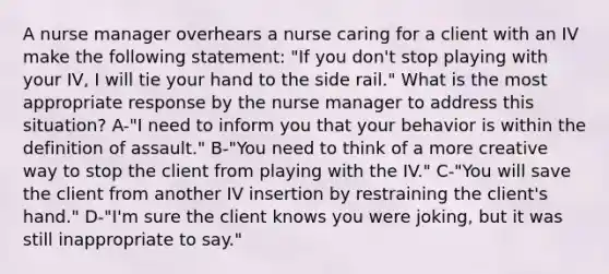 A nurse manager overhears a nurse caring for a client with an IV make the following statement: "If you don't stop playing with your IV, I will tie your hand to the side rail." What is the most appropriate response by the nurse manager to address this situation? A-"I need to inform you that your behavior is within the definition of assault." B-"You need to think of a more creative way to stop the client from playing with the IV." C-"You will save the client from another IV insertion by restraining the client's hand." D-"I'm sure the client knows you were joking, but it was still inappropriate to say."