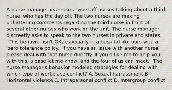 A nurse manager overhears two staff nurses talking about a third nurse, who has the day off. The two nurses are making unflattering comments regarding the third nurse in front of several other nurses who work on the unit. The nurse manager discreetly asks to speak to the two nurses in private and states, "This behavior isn't OK, especially in a hospital like ours with a 'zero-tolerance policy.' If you have an issue with another nurse, please deal with that nurse directly. If you'd like me to help you with this, please let me know, and the four of us can meet." The nurse manager's behavior modeled strategies for dealing with which type of workplace conflict? A. Sexual harrassment B. Horizontal violence C. Intrapersonal conflict D. Intergroup conflict