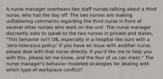 A nurse manager overhears two staff nurses talking about a third nurse, who has the day off. The two nurses are making unflattering comments regarding the third nurse in front of several other nurses who work on the unit. The nurse manager discreetly asks to speak to the two nurses in private and states, "This behavior isn't OK, especially in a hospital like ours with a 'zero-tolerance policy.' If you have an issue with another nurse, please deal with that nurse directly. If you'd like me to help you with this, please let me know, and the four of us can meet." The nurse manager's behavior modeled strategies for dealing with which type of workplace conflict?