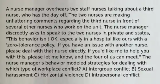 A nurse manager overhears two staff nurses talking about a third nurse, who has the day off. The two nurses are making unflattering comments regarding the third nurse in front of several other nurses who work on the unit. The nurse manager discreetly asks to speak to the two nurses in private and states, "This behavior isn't OK, especially in a hospital like ours with a 'zero-tolerance policy.' If you have an issue with another nurse, please deal with that nurse directly. If you'd like me to help you with this, please let me know, and the four of us can meet." The nurse manager's behavior modeled strategies for dealing with which type of workplace conflict? A) Intergroup conflict B) Sexual harassment C) Horizontal violence D) Intrapersonal conflict