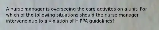 A nurse manager is overseeing the care activites on a unit. For which of the following situations should the nurse manager intervene due to a violation of HIPPA guidelines?