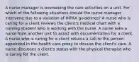 A nurse manager is overseeing the care activities on a unit. For which of the following situations should the nurse manager intervene due to a violation of HIPAA guidelines? A nurse who is caring for a client reviews the client's medical chart with a nursing student who is working with the nurse. A nurse asks a nurse from another unit to assist with documentation for a client. A nurse who is caring for a client returns a call to the person appointed in the health care proxy to discuss the client's care. A nurse discusses a client's status with the physical therapist who is caring for the client.