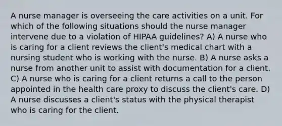 A nurse manager is overseeing the care activities on a unit. For which of the following situations should the nurse manager intervene due to a violation of HIPAA guidelines? A) A nurse who is caring for a client reviews the client's medical chart with a nursing student who is working with the nurse. B) A nurse asks a nurse from another unit to assist with documentation for a client. C) A nurse who is caring for a client returns a call to the person appointed in the health care proxy to discuss the client's care. D) A nurse discusses a client's status with the physical therapist who is caring for the client.