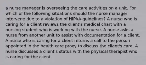 a nurse manager is overseeing the care activities on a unit. For which of the following situations should the nurse manager intervene due to a violation of HIPAA guidelines? A nurse who is caring for a client reviews the client's medical chart with a nursing student who is working with the nurse. A nurse asks a nurse from another unit to assist with documentation for a client. A nurse who is caring for a client returns a call to the person appointed in the health care proxy to discuss the client's care. A nurse discusses a client's status with the physical therapist who is caring for the client.