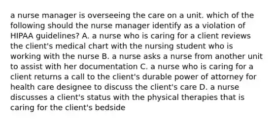 a nurse manager is overseeing the care on a unit. which of the following should the nurse manager identify as a violation of HIPAA guidelines? A. a nurse who is caring for a client reviews the client's medical chart with the nursing student who is working with the nurse B. a nurse asks a nurse from another unit to assist with her documentation C. a nurse who is caring for a client returns a call to the client's durable power of attorney for health care designee to discuss the client's care D. a nurse discusses a client's status with the physical therapies that is caring for the client's bedside