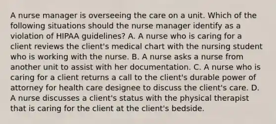 A nurse manager is overseeing the care on a unit. Which of the following situations should the nurse manager identify as a violation of HIPAA guidelines? A. A nurse who is caring for a client reviews the client's medical chart with the nursing student who is working with the nurse. B. A nurse asks a nurse from another unit to assist with her documentation. C. A nurse who is caring for a client returns a call to the client's durable power of attorney for health care designee to discuss the client's care. D. A nurse discusses a client's status with the physical therapist that is caring for the client at the client's bedside.