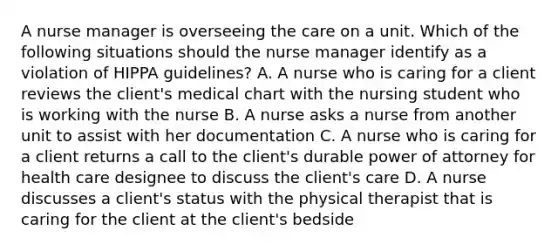 A nurse manager is overseeing the care on a unit. Which of the following situations should the nurse manager identify as a violation of HIPPA guidelines? A. A nurse who is caring for a client reviews the client's medical chart with the nursing student who is working with the nurse B. A nurse asks a nurse from another unit to assist with her documentation C. A nurse who is caring for a client returns a call to the client's durable power of attorney for health care designee to discuss the client's care D. A nurse discusses a client's status with the physical therapist that is caring for the client at the client's bedside