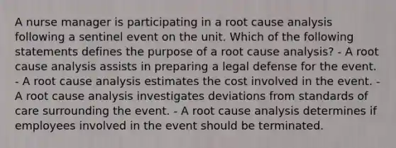 A nurse manager is participating in a root cause analysis following a sentinel event on the unit. Which of the following statements defines the purpose of a root cause analysis? - A root cause analysis assists in preparing a legal defense for the event. - A root cause analysis estimates the cost involved in the event. - A root cause analysis investigates deviations from standards of care surrounding the event. - A root cause analysis determines if employees involved in the event should be terminated.