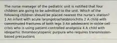 The nurse manager of the pediatric unit is notified that four children are going to be admitted to the unit. Which of the following children should be placed nearest the nurse's station? 1 An infant with acute laryngotracheobronchitis 2 A child with comminuted fractures of both legs 3 An adolescent in sickle cell crisis who is using patient-controlled analgesia 4 A child with idiopathic thrombocytopenic purpura who requires transmission-based precautions