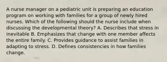 A nurse manager on a pediatric unit is preparing an education program on working with families for a group of newly hired nurses. Which of the following should the nurse include when discussing the developmental theory? A. Describes that stress in inevitable B. Emphasizes that change with one member affects the entire family. C. Provides guidance to assist families in adapting to stress. D. Defines consistencies in how families change.