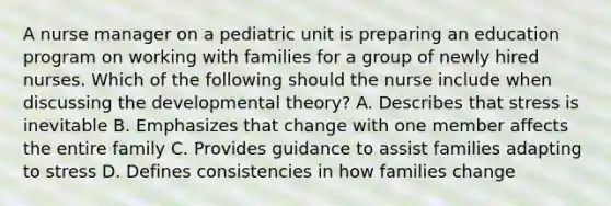 A nurse manager on a pediatric unit is preparing an education program on working with families for a group of newly hired nurses. Which of the following should the nurse include when discussing the developmental theory? A. Describes that stress is inevitable B. Emphasizes that change with one member affects the entire family C. Provides guidance to assist families adapting to stress D. Defines consistencies in how families change