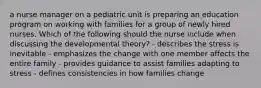 a nurse manager on a pediatric unit is preparing an education program on working with families for a group of newly hired nurses. Which of the following should the nurse include when discussing the developmental theory? - describes the stress is inevitable - emphasizes the change with one member affects the entire family - provides guidance to assist families adapting to stress - defines consistencies in how families change