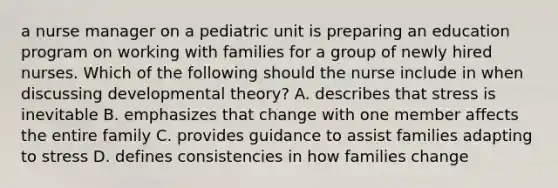 a nurse manager on a pediatric unit is preparing an education program on working with families for a group of newly hired nurses. Which of the following should the nurse include in when discussing developmental theory? A. describes that stress is inevitable B. emphasizes that change with one member affects the entire family C. provides guidance to assist families adapting to stress D. defines consistencies in how families change