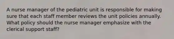 A nurse manager of the pediatric unit is responsible for making sure that each staff member reviews the unit policies annually. What policy should the nurse manager emphasize with the clerical support staff?