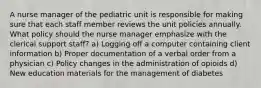 A nurse manager of the pediatric unit is responsible for making sure that each staff member reviews the unit policies annually. What policy should the nurse manager emphasize with the clerical support staff? a) Logging off a computer containing client information b) Proper documentation of a verbal order from a physician c) Policy changes in the administration of opioids d) New education materials for the management of diabetes