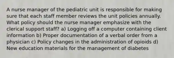 A nurse manager of the pediatric unit is responsible for making sure that each staff member reviews the unit policies annually. What policy should the nurse manager emphasize with the clerical support staff? a) Logging off a computer containing client information b) Proper documentation of a verbal order from a physician c) Policy changes in the administration of opioids d) New education materials for the management of diabetes