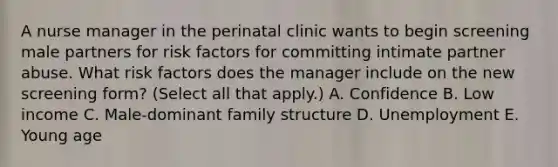 A nurse manager in the perinatal clinic wants to begin screening male partners for risk factors for committing intimate partner abuse. What risk factors does the manager include on the new screening form? (Select all that apply.) A. Confidence B. Low income C. Male-dominant family structure D. Unemployment E. Young age