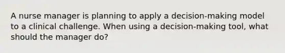 A nurse manager is planning to apply a decision-making model to a clinical challenge. When using a decision-making tool, what should the manager do?