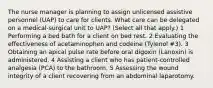 The nurse manager is planning to assign unlicensed assistive personnel (UAP) to care for clients. What care can be delegated on a medical-surgical unit to UAP? (Select all that apply.) 1 Performing a bed bath for a client on bed rest. 2 Evaluating the effectiveness of acetaminophen and codeine (Tylenol #3). 3 Obtaining an apical pulse rate before oral digoxin (Lanoxin) is administered. 4 Assisting a client who has patient-controlled analgesia (PCA) to the bathroom. 5 Assessing the wound integrity of a client recovering from an abdominal laparotomy.