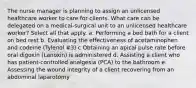 The nurse manager is planning to assign an unlicensed healthcare worker to care for clients. What care can be delegated on a medical-surgical unit to an unlicensed healthcare worker? Select all that apply. a. Performing a bed bath for a client on bed rest b. Evaluating the effectiveness of acetaminophen and codeine (Tylenol #3) c Obtaining an apical pulse rate before oral digoxin (Lanoxin) is administered d. Assisting a client who has patient-controlled analgesia (PCA) to the bathroom e. Assessing the wound integrity of a client recovering from an abdominal laparotomy