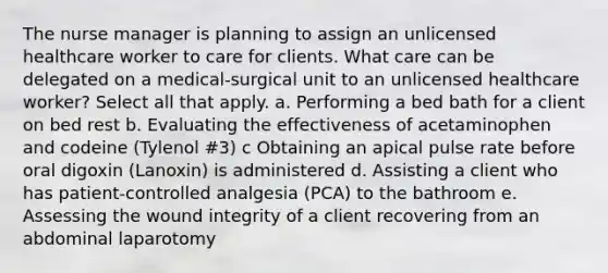 The nurse manager is planning to assign an unlicensed healthcare worker to care for clients. What care can be delegated on a medical-surgical unit to an unlicensed healthcare worker? Select all that apply. a. Performing a bed bath for a client on bed rest b. Evaluating the effectiveness of acetaminophen and codeine (Tylenol #3) c Obtaining an apical pulse rate before oral digoxin (Lanoxin) is administered d. Assisting a client who has patient-controlled analgesia (PCA) to the bathroom e. Assessing the wound integrity of a client recovering from an abdominal laparotomy