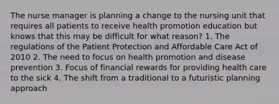 The nurse manager is planning a change to the nursing unit that requires all patients to receive health promotion education but knows that this may be difficult for what reason? 1. The regulations of the Patient Protection and Affordable Care Act of 2010 2. The need to focus on health promotion and disease prevention 3. Focus of financial rewards for providing health care to the sick 4. The shift from a traditional to a futuristic planning approach