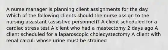 A nurse manager is planning client assignments for the day. Which of the following clients should the nurse assign to the nursing assistant (assistive personnel)? A client scheduled for a cardiac stress test A client who had a mastectomy 2 days ago A client scheduled for a laparoscopic cholecystectomy A client with renal calculi whose urine must be strained