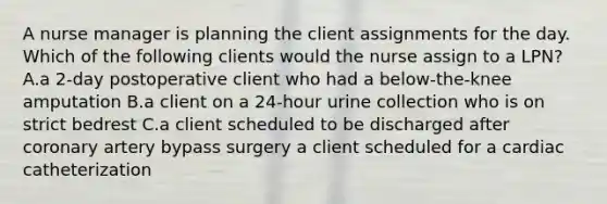 A nurse manager is planning the client assignments for the day. Which of the following clients would the nurse assign to a LPN? A.a 2-day postoperative client who had a below-the-knee amputation B.a client on a 24-hour urine collection who is on strict bedrest C.a client scheduled to be discharged after coronary artery bypass surgery a client scheduled for a cardiac catheterization