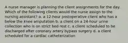 A nurse manager is planning the client assignments for the day. Which of the following clients would the nurse assign to the nursing assistant? a. a 12-hour postoperative client who has a below the knee amputation b. a client on a 24-hour urine collection who is on strict bed rest c. a client scheduled to be discharged after coronary artery bypass surgery d. a client scheduled for a cardiac catheterization