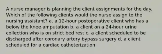 A nurse manager is planning the client assignments for the day. Which of the following clients would the nurse assign to the nursing assistant? a. a 12-hour postoperative client who has a below the knee amputation b. a client on a 24-hour urine collection who is on strict bed rest c. a client scheduled to be discharged after coronary artery bypass surgery d. a client scheduled for a cardiac catheterization