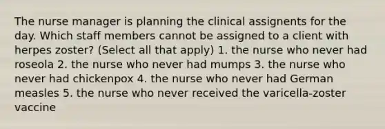 The nurse manager is planning the clinical assignents for the day. Which staff members cannot be assigned to a client with herpes zoster? (Select all that apply) 1. the nurse who never had roseola 2. the nurse who never had mumps 3. the nurse who never had chickenpox 4. the nurse who never had German measles 5. the nurse who never received the varicella-zoster vaccine