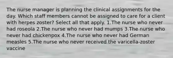 The nurse manager is planning the clinical assignments for the day. Which staff members cannot be assigned to care for a client with herpes zoster? Select all that apply. 1.The nurse who never had roseola 2.The nurse who never had mumps 3.The nurse who never had chickenpox 4.The nurse who never had German measles 5.The nurse who never received the varicella-zoster vaccine